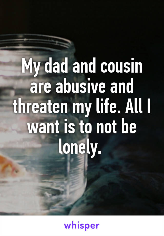 My dad and cousin are abusive and threaten my life. All I want is to not be lonely. 
