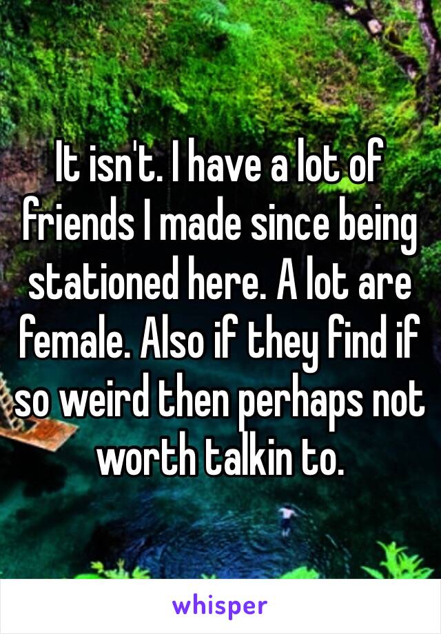 It isn't. I have a lot of friends I made since being stationed here. A lot are female. Also if they find if so weird then perhaps not worth talkin to. 