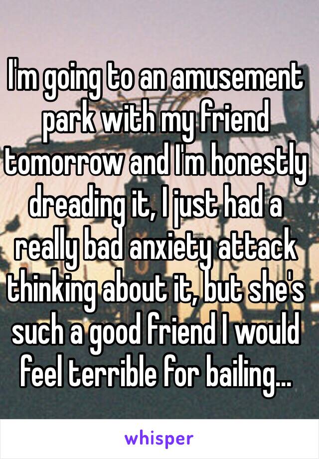 I'm going to an amusement park with my friend tomorrow and I'm honestly dreading it, I just had a really bad anxiety attack thinking about it, but she's such a good friend I would feel terrible for bailing...