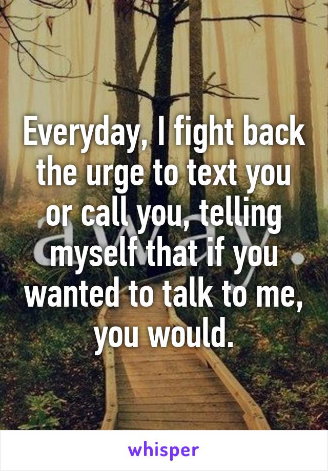 Everyday, I fight back the urge to text you or call you, telling myself that if you wanted to talk to me, you would.