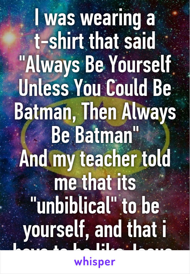 I was wearing a t-shirt that said "Always Be Yourself Unless You Could Be Batman, Then Always Be Batman"
And my teacher told me that its "unbiblical" to be yourself, and that i have to be like Jesus 