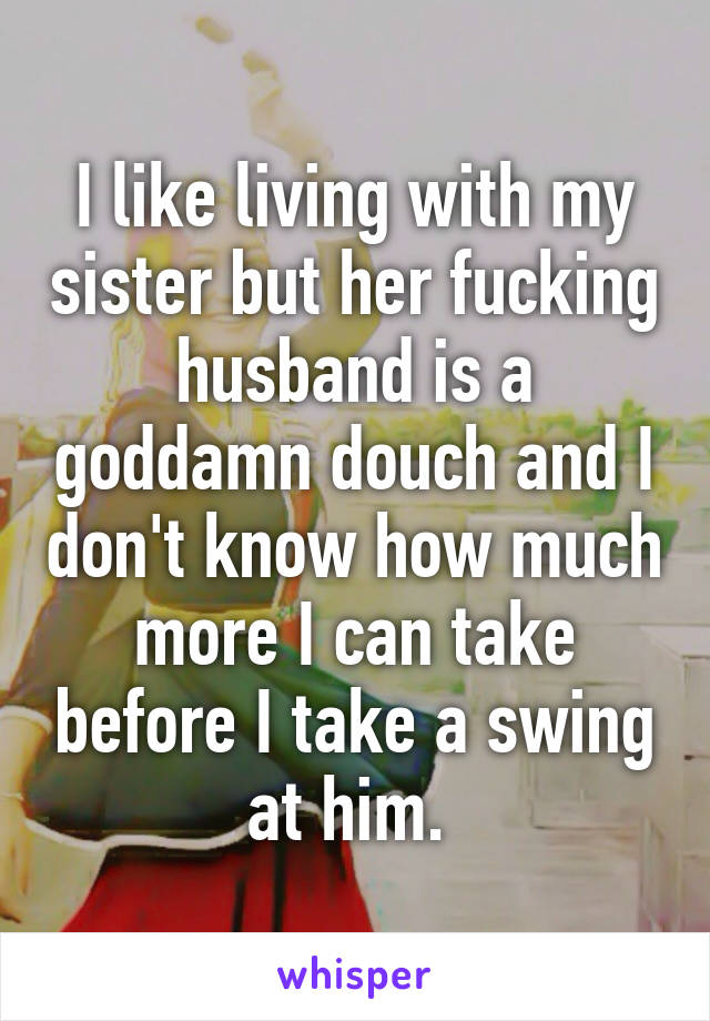 I like living with my sister but her fucking husband is a goddamn douch and I don't know how much more I can take before I take a swing at him. 