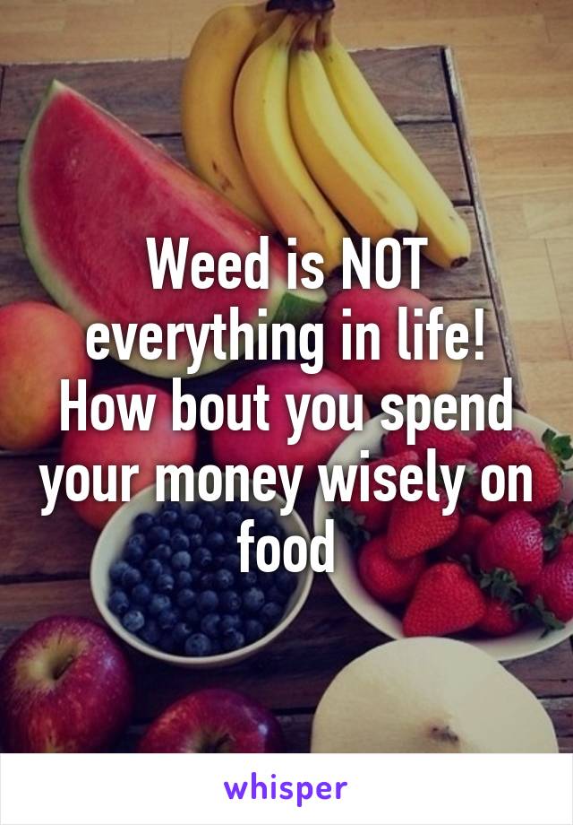 Weed is NOT everything in life! How bout you spend your money wisely on food