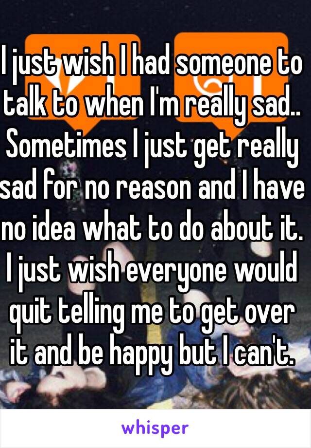 I just wish I had someone to talk to when I'm really sad.. Sometimes I just get really sad for no reason and I have no idea what to do about it. I just wish everyone would quit telling me to get over it and be happy but I can't. 