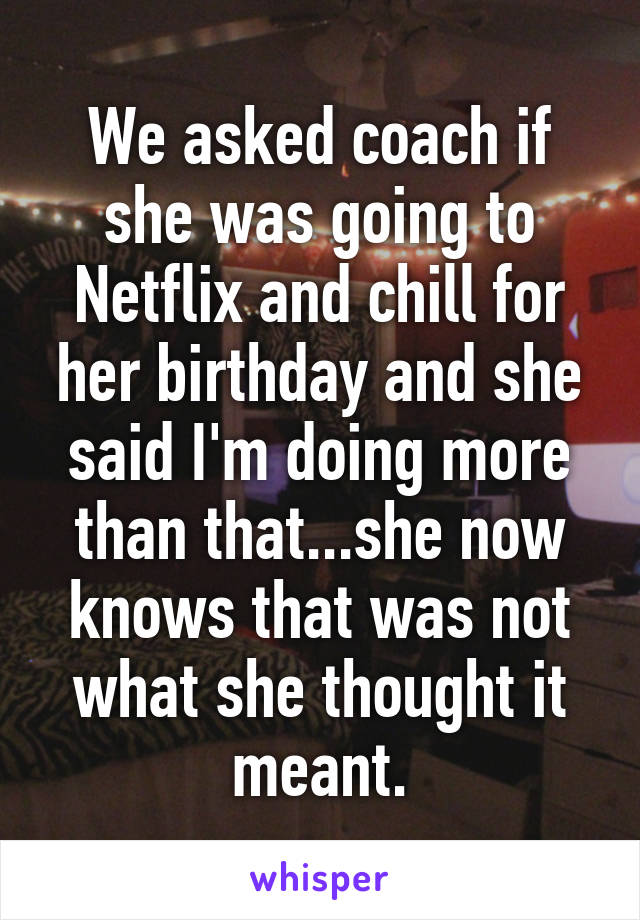 We asked coach if she was going to Netflix and chill for her birthday and she said I'm doing more than that...she now knows that was not what she thought it meant.