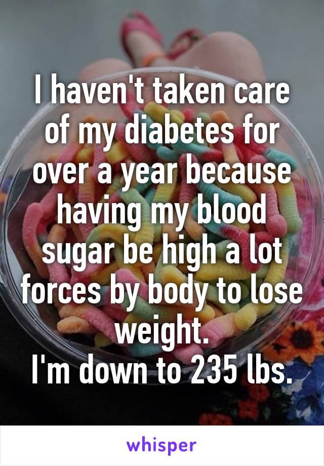 I haven't taken care of my diabetes for over a year because having my blood sugar be high a lot forces by body to lose weight.
I'm down to 235 lbs.