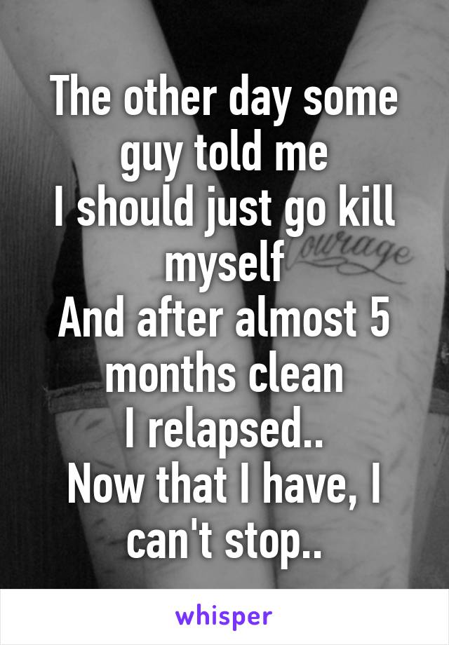 The other day some guy told me
I should just go kill myself
And after almost 5 months clean
I relapsed..
Now that I have, I can't stop..