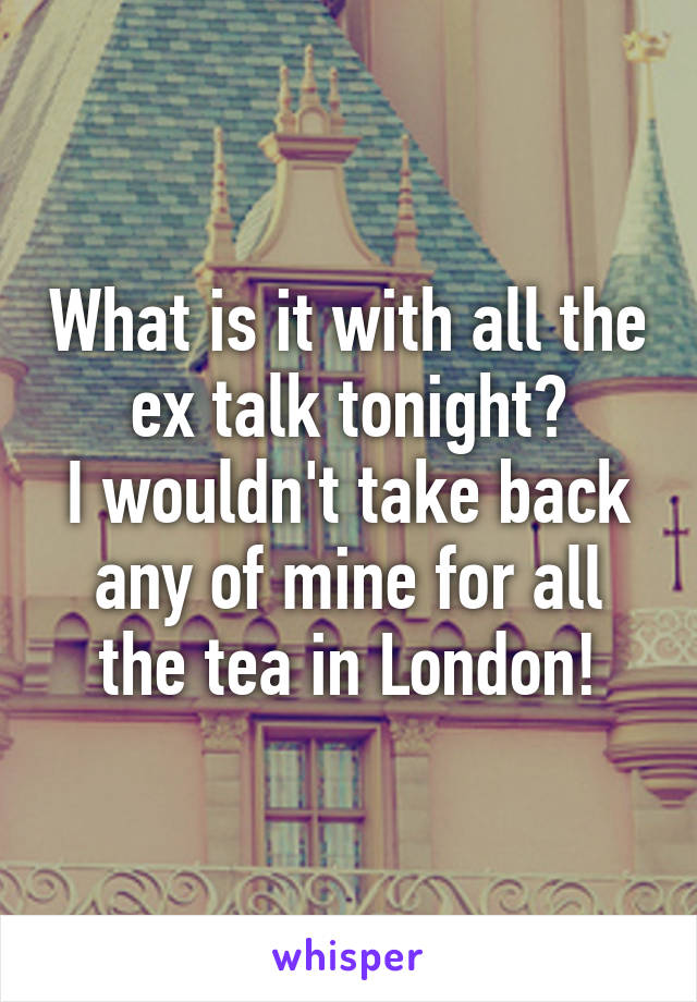 What is it with all the ex talk tonight?
I wouldn't take back any of mine for all the tea in London!