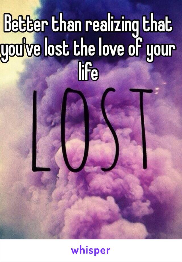 Better than realizing that you've lost the love of your life 