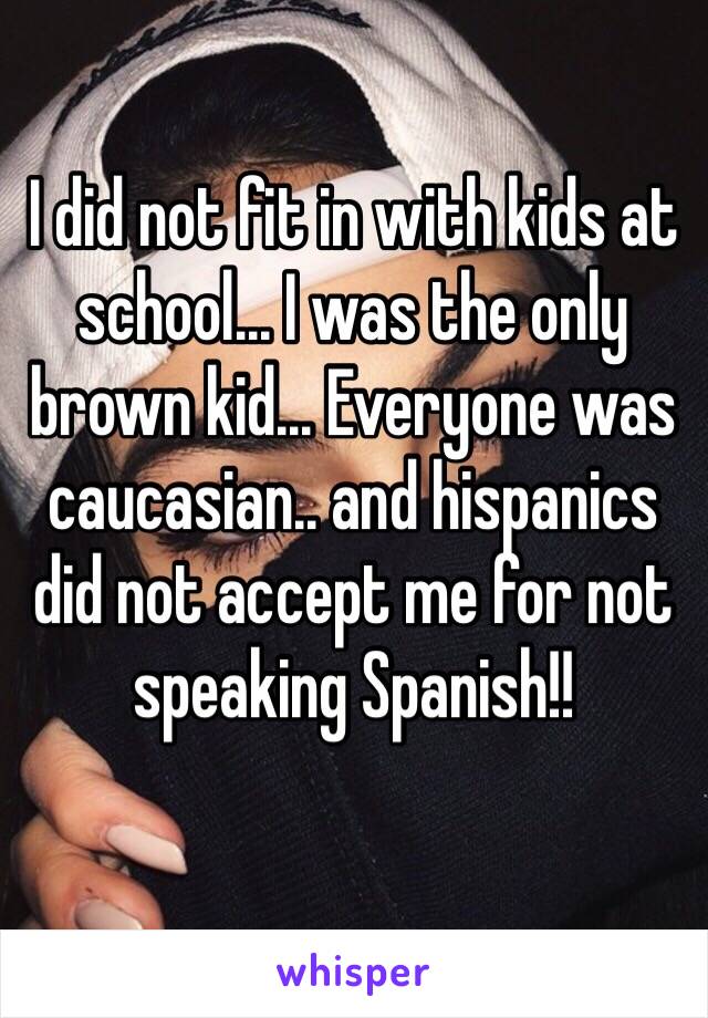 I did not fit in with kids at school... I was the only brown kid... Everyone was caucasian.. and hispanics did not accept me for not speaking Spanish!!