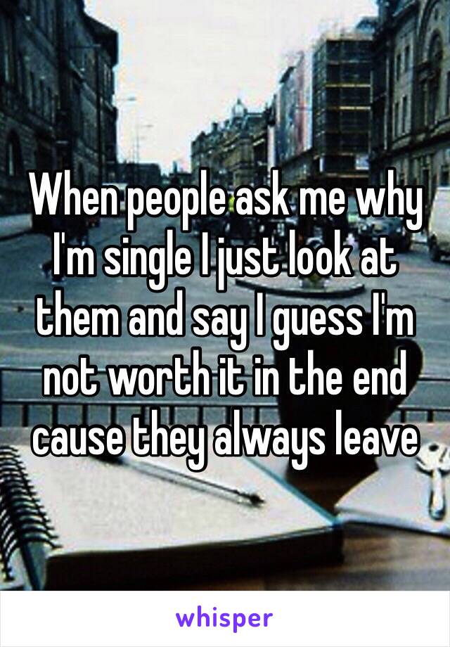 When people ask me why I'm single I just look at them and say I guess I'm not worth it in the end cause they always leave 