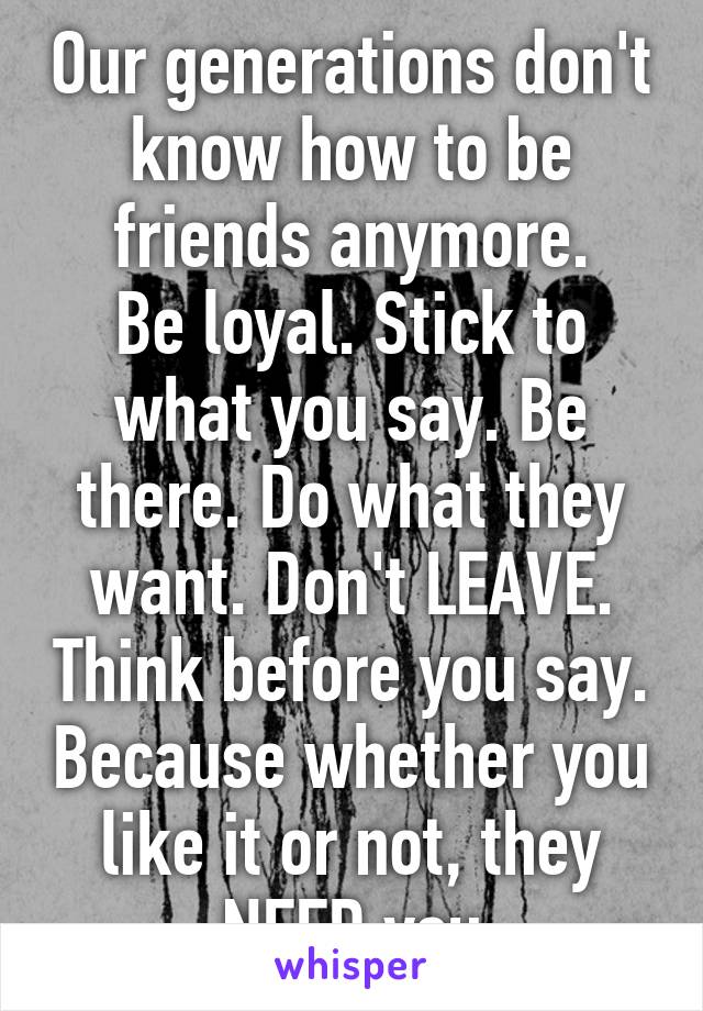 Our generations don't know how to be friends anymore.
Be loyal. Stick to what you say. Be there. Do what they want. Don't LEAVE. Think before you say. Because whether you like it or not, they NEED you