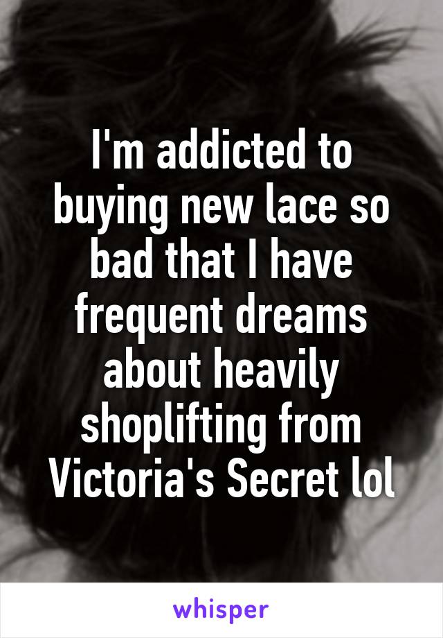 I'm addicted to buying new lace so bad that I have frequent dreams about heavily shoplifting from Victoria's Secret lol