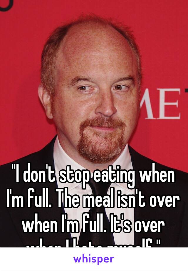 "I don't stop eating when I'm full. The meal isn't over when I'm full. It's over when I hate myself." 