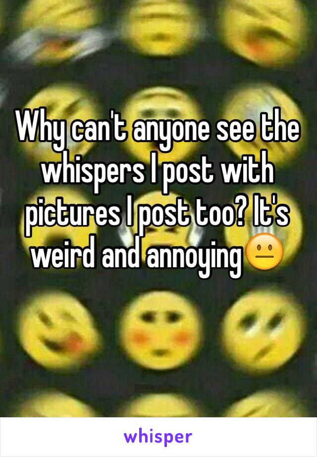 Why can't anyone see the whispers I post with pictures I post too? It's weird and annoying😐