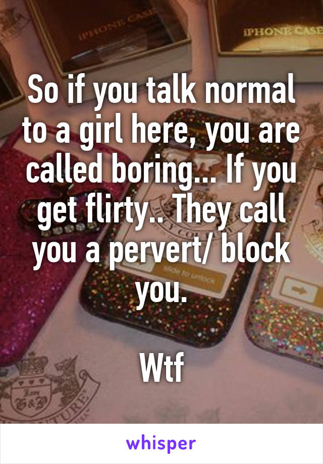 So if you talk normal to a girl here, you are called boring... If you get flirty.. They call you a pervert/ block you.

Wtf