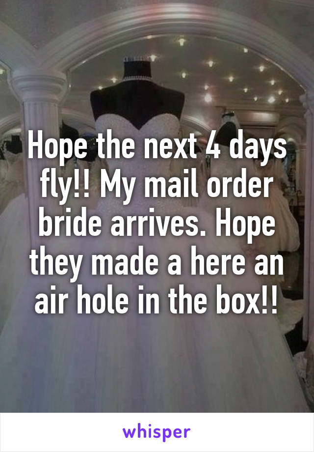 Hope the next 4 days fly!! My mail order bride arrives. Hope they made a here an air hole in the box!!