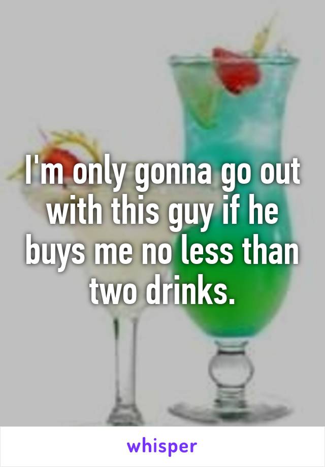 I'm only gonna go out with this guy if he buys me no less than two drinks.