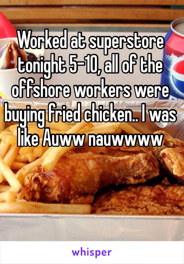 Worked at superstore tonight 5-10, all of the offshore workers were buying fried chicken.. I was like Auww nauwwww
