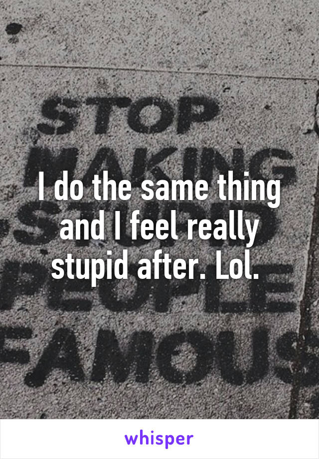 I do the same thing and I feel really stupid after. Lol. 