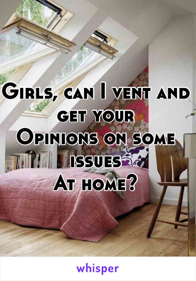 Girls, can I vent and get your
Opinions on some issues
At home?