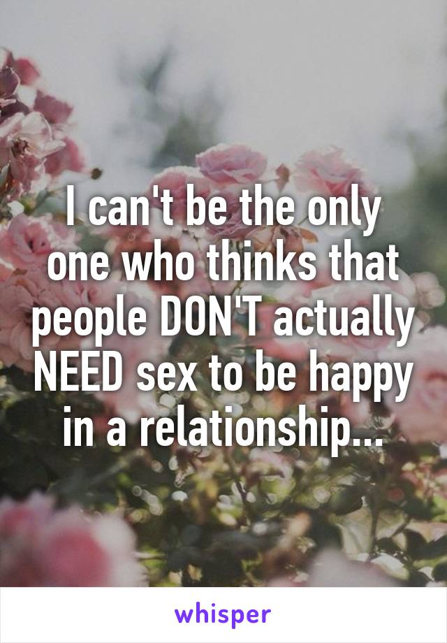 I can't be the only one who thinks that people DON'T actually NEED sex to be happy in a relationship...