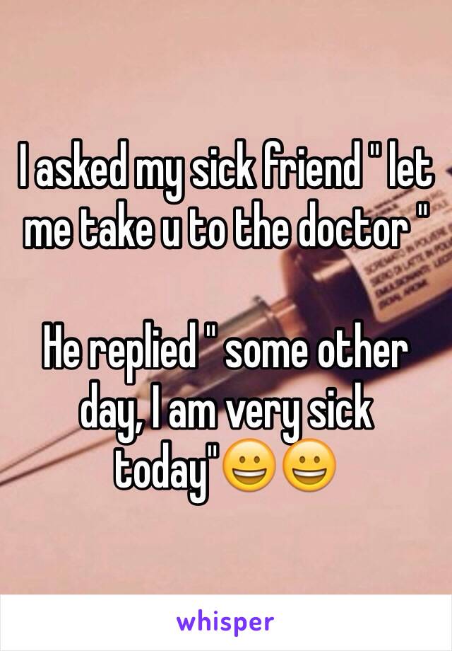 I asked my sick friend " let me take u to the doctor "

He replied " some other day, I am very sick today"😀😀