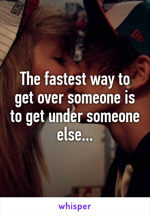 The fastest way to get over someone is to get under someone else...