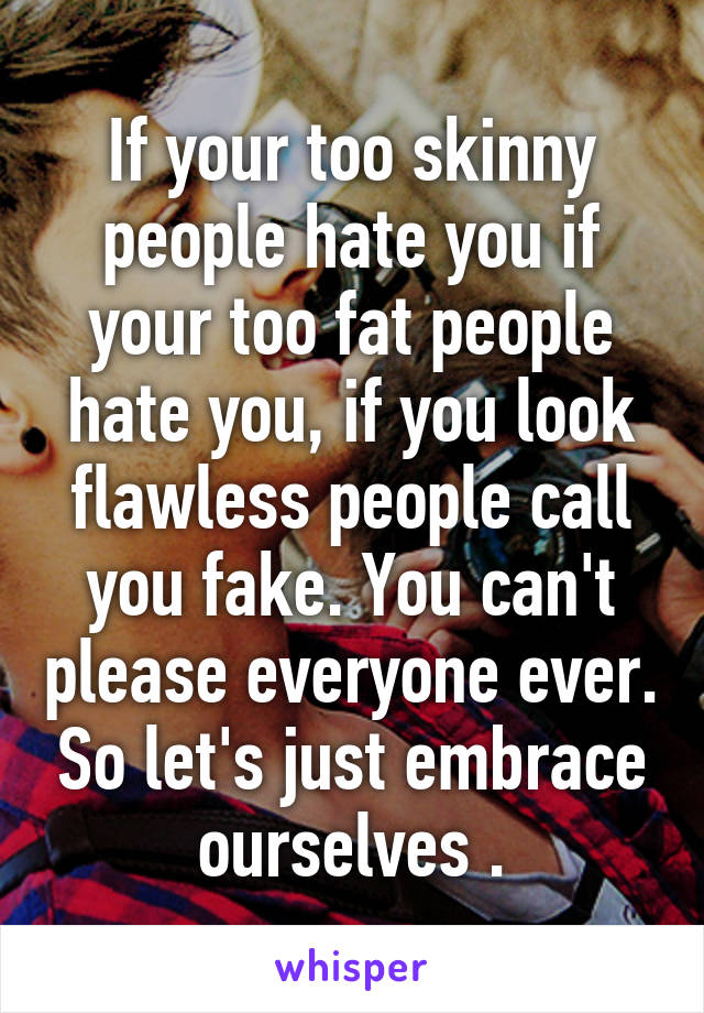 If your too skinny people hate you if your too fat people hate you, if you look flawless people call you fake. You can't please everyone ever. So let's just embrace ourselves .