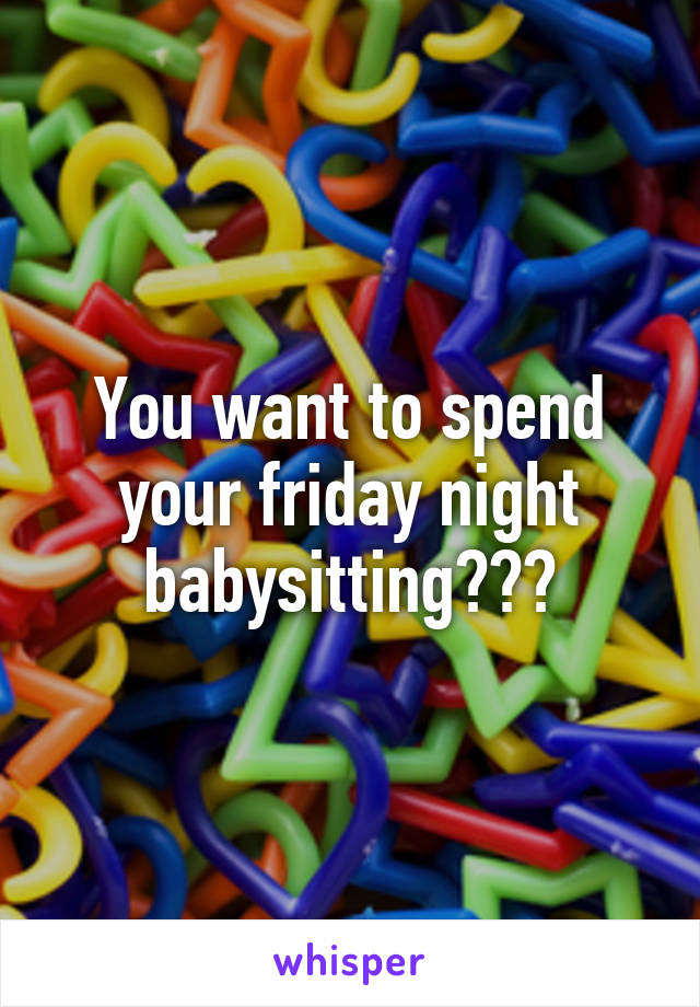 You want to spend your friday night babysitting???