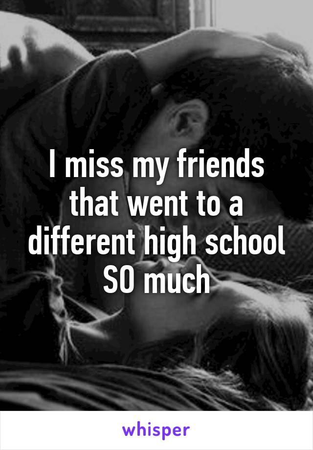 I miss my friends that went to a different high school SO much