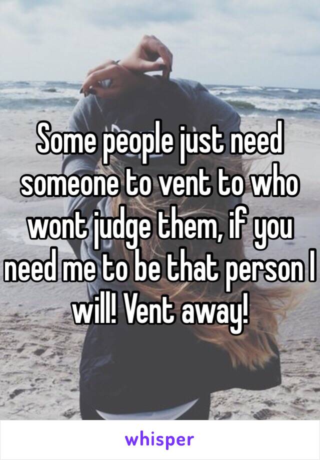 Some people just need someone to vent to who wont judge them, if you need me to be that person I will! Vent away!