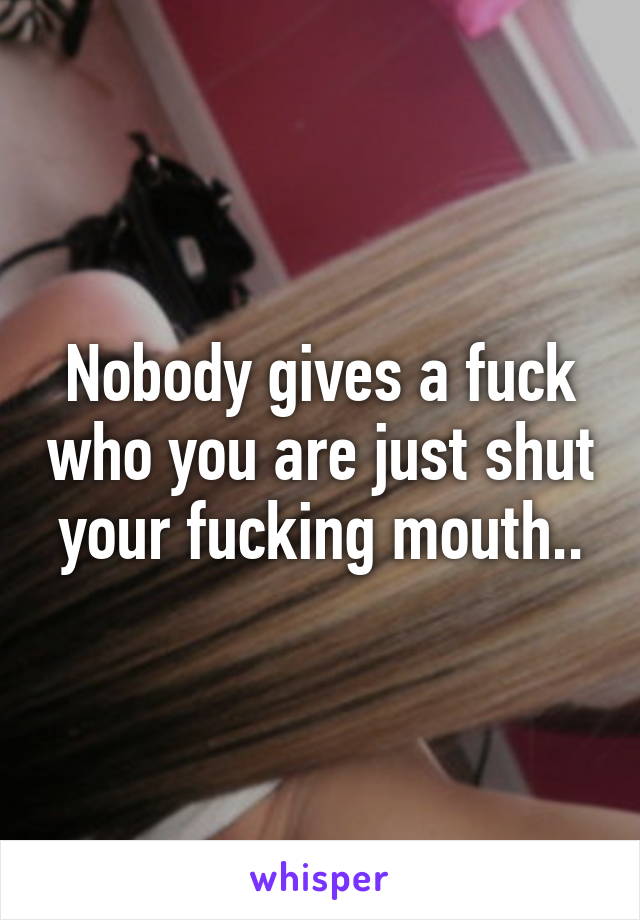 Nobody gives a fuck who you are just shut your fucking mouth..