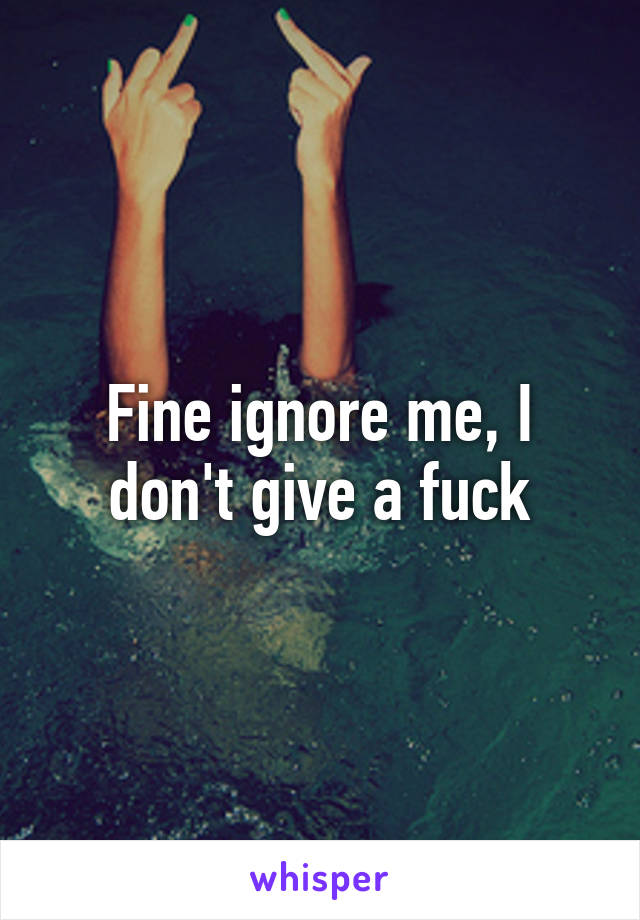 Fine ignore me, I don't give a fuck