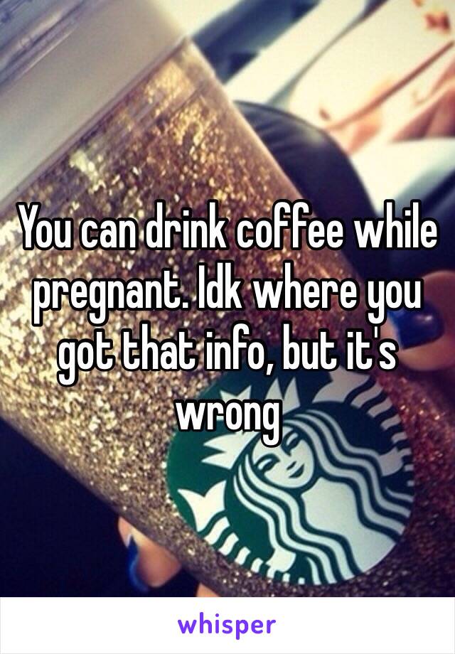 You can drink coffee while pregnant. Idk where you got that info, but it's wrong