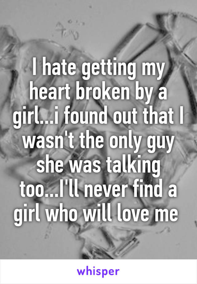 I hate getting my heart broken by a girl...i found out that I wasn't the only guy she was talking too...I'll never find a girl who will love me 