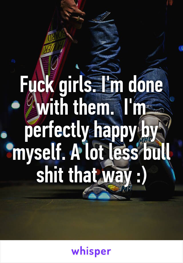 Fuck girls. I'm done with them.  I'm perfectly happy by myself. A lot less bull shit that way :)