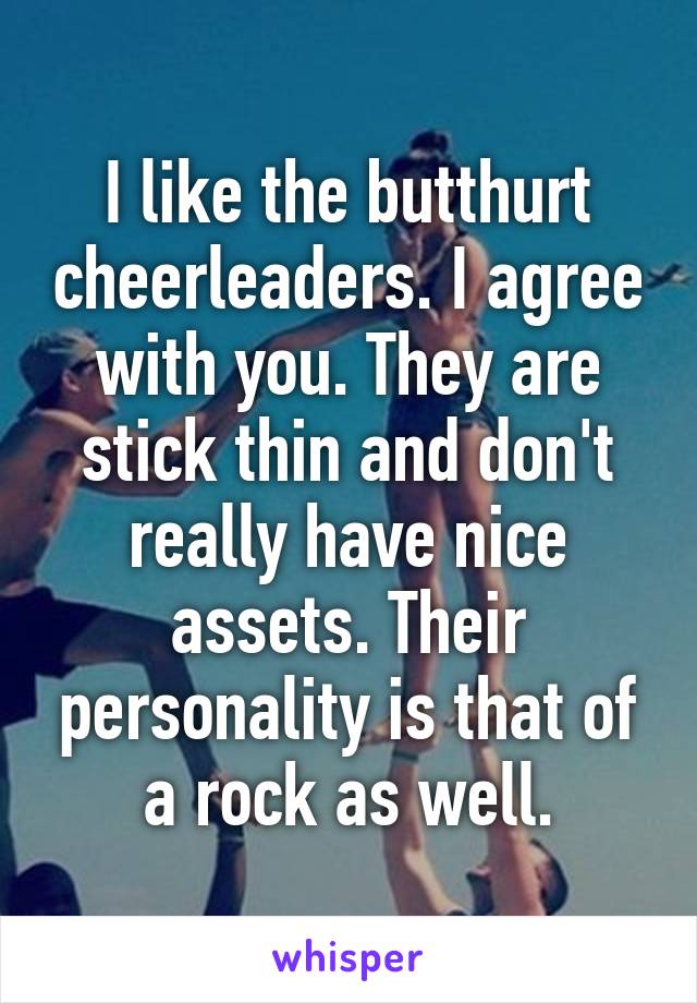 I like the butthurt cheerleaders. I agree with you. They are stick thin and don't really have nice assets. Their personality is that of a rock as well.