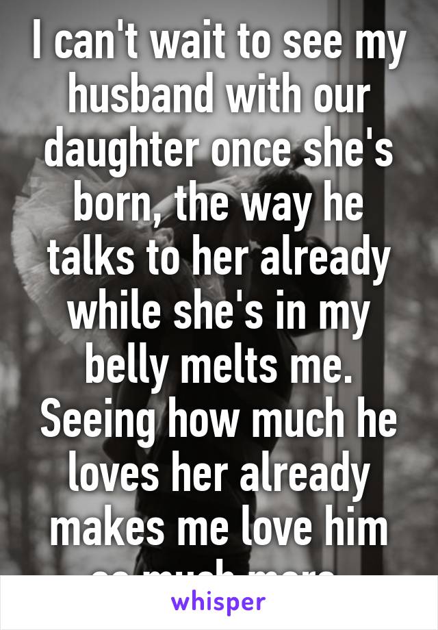 I can't wait to see my husband with our daughter once she's born, the way he talks to her already while she's in my belly melts me. Seeing how much he loves her already makes me love him so much more.