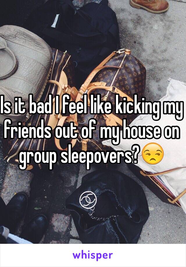 Is it bad I feel like kicking my friends out of my house on group sleepovers?😒