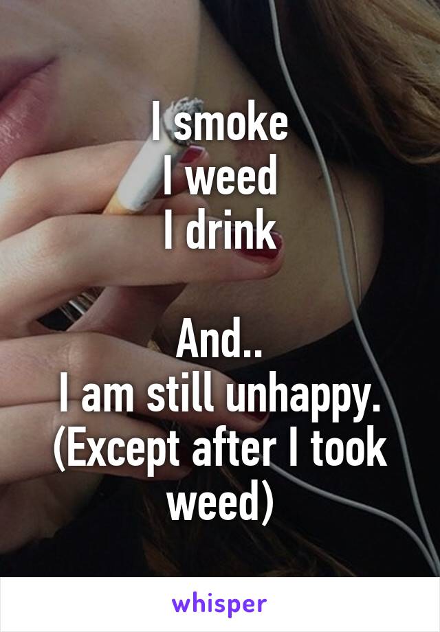 I smoke
I weed
I drink

And..
I am still unhappy. (Except after I took weed)