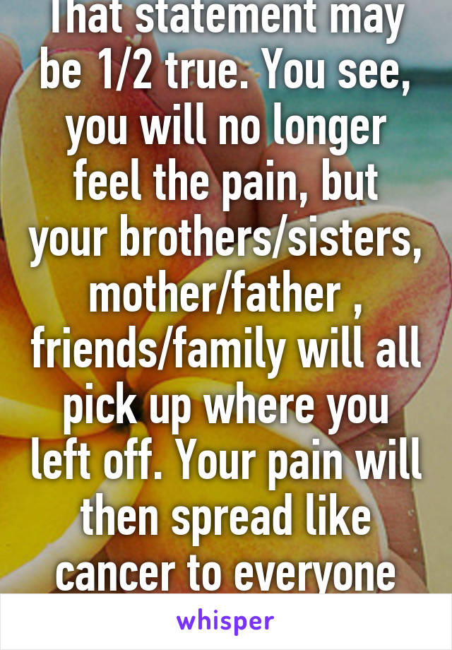 That statement may be 1/2 true. You see, you will no longer feel the pain, but your brothers/sisters, mother/father , friends/family will all pick up where you left off. Your pain will then spread like cancer to everyone you love.