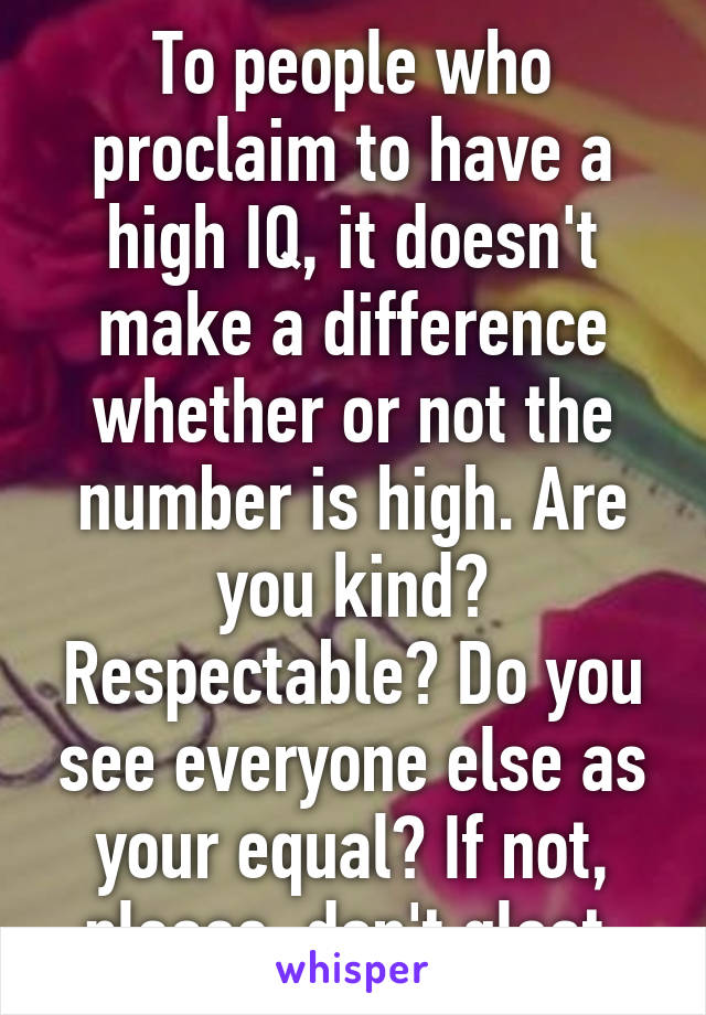 To people who proclaim to have a high IQ, it doesn't make a difference whether or not the number is high. Are you kind? Respectable? Do you see everyone else as your equal? If not, please, don't gloat.