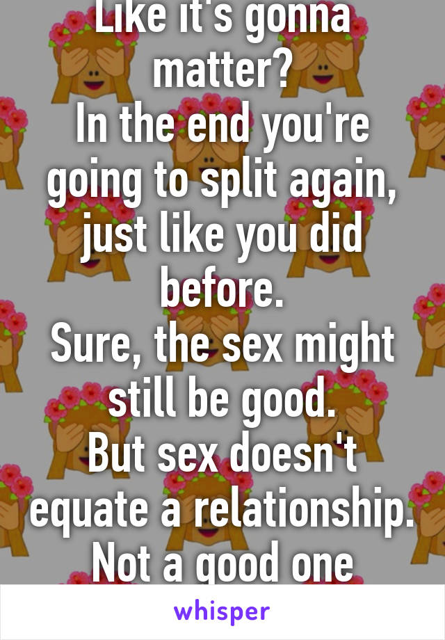 Like it's gonna matter?
In the end you're going to split again, just like you did before.
Sure, the sex might still be good.
But sex doesn't equate a relationship.
Not a good one anyway.