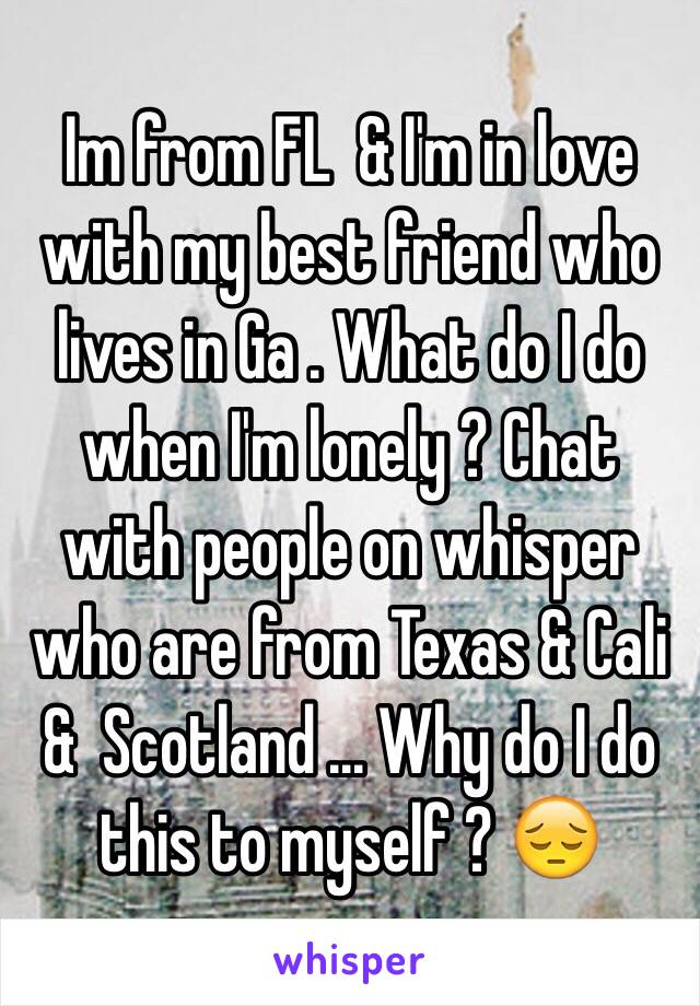 Im from FL  & I'm in love with my best friend who lives in Ga . What do I do when I'm lonely ? Chat with people on whisper who are from Texas & Cali &  Scotland ... Why do I do this to myself ? 😔