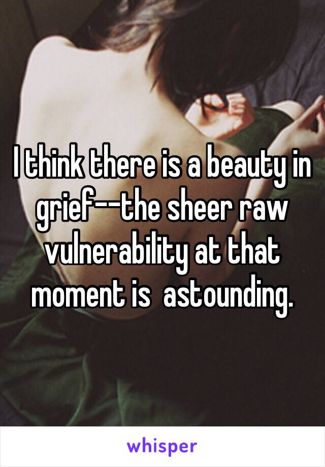 I think there is a beauty in grief--the sheer raw vulnerability at that moment is  astounding.