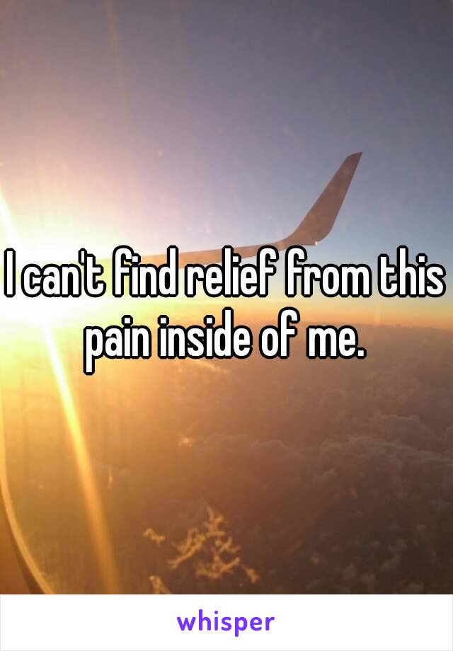 I can't find relief from this pain inside of me. 