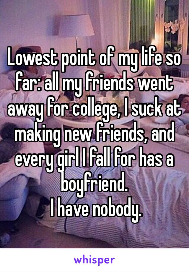 Lowest point of my life so far: all my friends went away for college, I suck at making new friends, and every girl I fall for has a boyfriend.
 I have nobody.