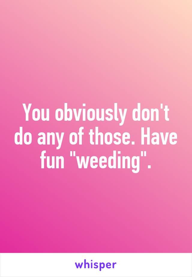 You obviously don't do any of those. Have fun "weeding".