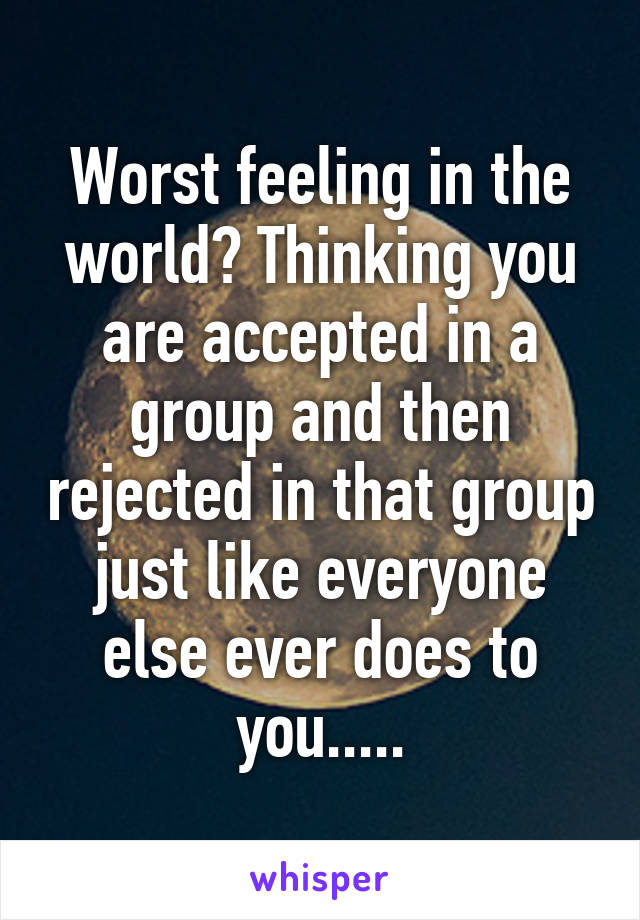 Worst feeling in the world? Thinking you are accepted in a group and then rejected in that group just like everyone else ever does to you.....